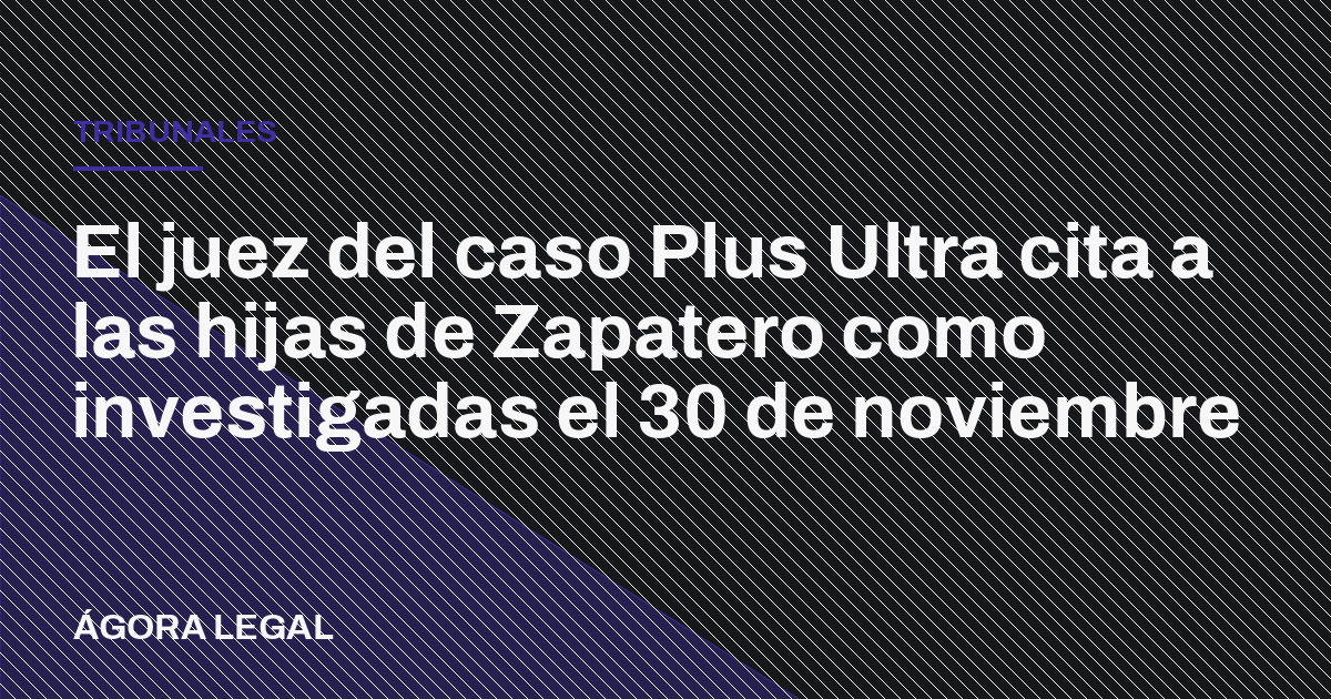 Portada de Ágora Legal: El juez del caso Plus Ultra cita a las hijas de Zapatero como investigadas el 30 de noviembre
