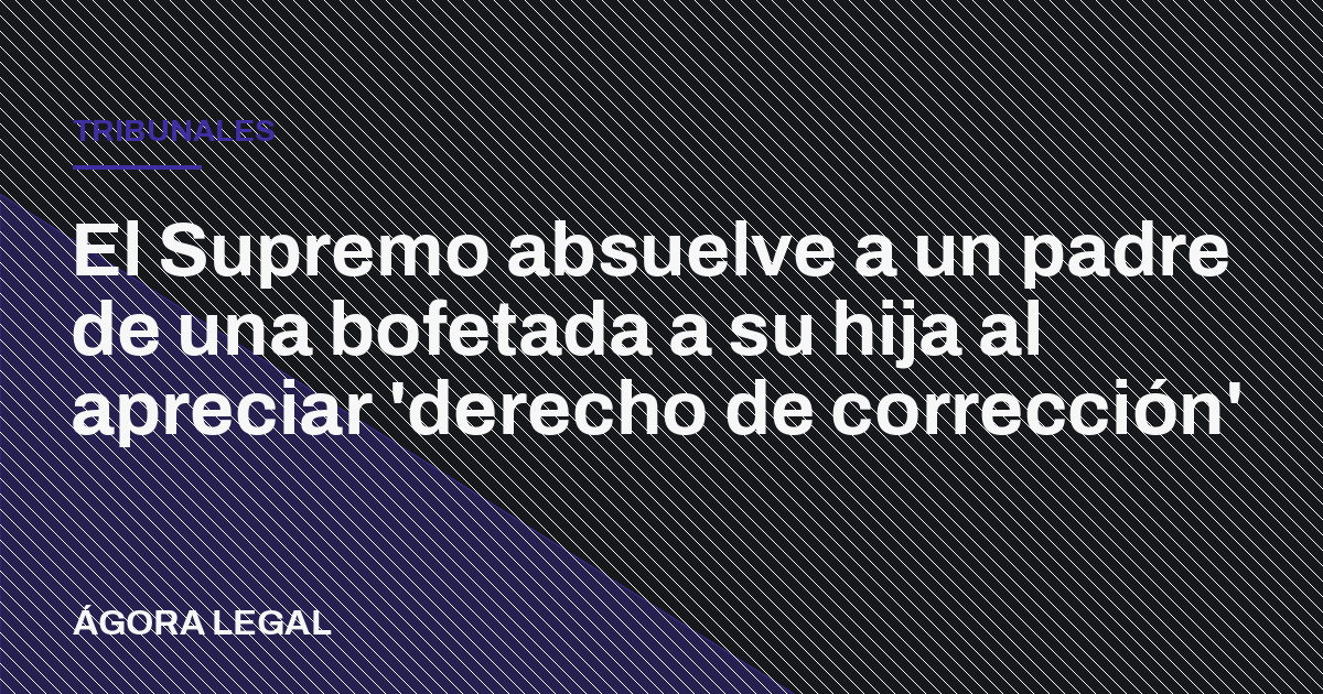 Portada de Ágora Legal: El Supremo absuelve a un padre de una bofetada a su hija al apreciar 'derecho de corrección'
